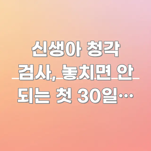 신생아 청각 검사, 놓치면 안 되는 첫 30일과 놓치는 중요 내용만 뽑은 정보 정리 카드 이미지 - 글 흐름을 돕는 시각 자료