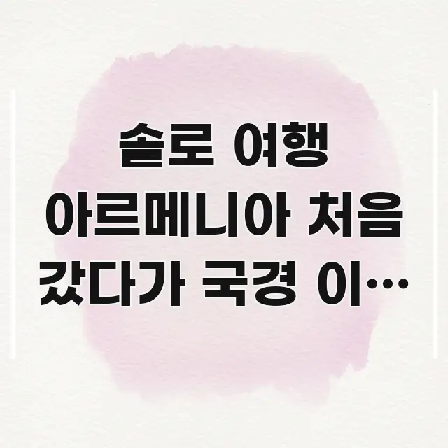 솔로 여행 아르메니아 처음 갔다가 국경 이동 방법 잘못 중요 내용만 뽑은 정보 요약 인포그래픽 이미지 - 글 흐름을 돕는 시각 자료